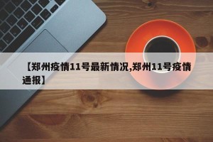 【郑州疫情11号最新情况,郑州11号疫情通报】