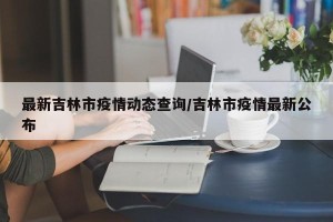 最新吉林市疫情动态查询/吉林市疫情最新公布