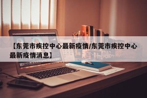 【东莞市疾控中心最新疫情/东莞市疾控中心最新疫情消息】