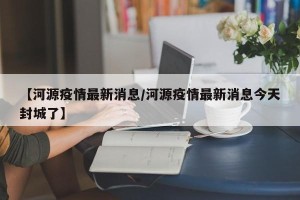【河源疫情最新消息/河源疫情最新消息今天封城了】