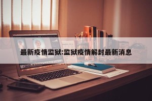 最新疫情监狱:监狱疫情解封最新消息