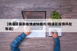 【杨浦区最新疫情通知图片/杨浦区疫情风险等级】