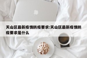 天山区最新疫情防疫要求:天山区最新疫情防疫要求是什么
