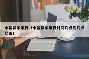 小型货车限行（小型货车限行时间几点到几点结束）