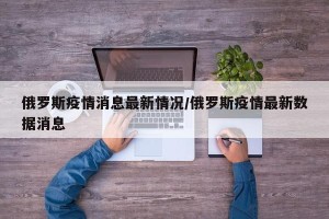 俄罗斯疫情消息最新情况/俄罗斯疫情最新数据消息