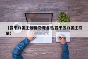 【昌平白各庄最新疫情通报/昌平区白各庄疫情】
