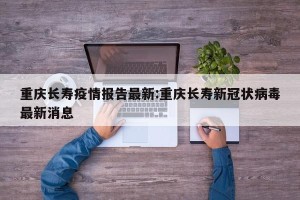 重庆长寿疫情报告最新:重庆长寿新冠状病毒最新消息