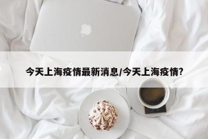 今天上海疫情最新消息/今天上海疫情?