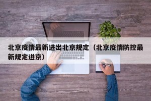 北京疫情最新进出北京规定（北京疫情防控最新规定进京）