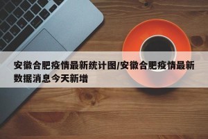 安徽合肥疫情最新统计图/安徽合肥疫情最新数据消息今天新增