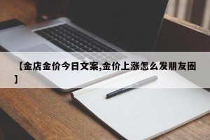 【金店金价今日文案,金价上涨怎么发朋友圈】