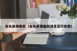包头疫情最新（包头疫情最新消息出行政策）