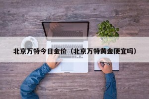 北京万特今日金价（北京万特黄金便宜吗）