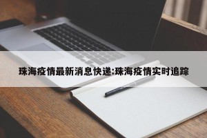 珠海疫情最新消息快递:珠海疫情实时追踪