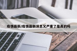 疫情最新/疫情最新消息又严重了是真的吗
