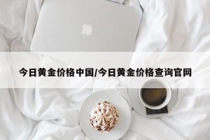 今日黄金价格中国/今日黄金价格查询官网