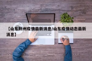 【山东荆州疫情最新消息/山东疫情动态最新消息】
