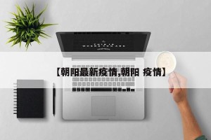 【朝阳最新疫情,朝阳 疫情】