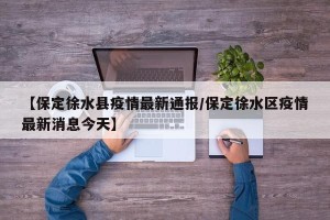 【保定徐水县疫情最新通报/保定徐水区疫情最新消息今天】