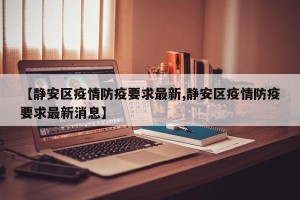 【静安区疫情防疫要求最新,静安区疫情防疫要求最新消息】