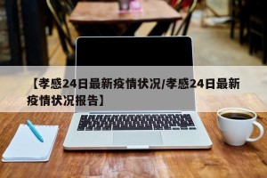 【孝感24日最新疫情状况/孝感24日最新疫情状况报告】