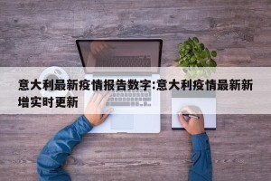 意大利最新疫情报告数字:意大利疫情最新新增实时更新