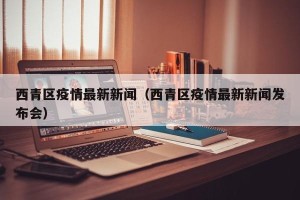西青区疫情最新新闻（西青区疫情最新新闻发布会）