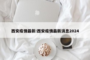 西安疫情最新:西安疫情最新消息2024