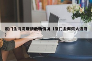 厦门金海湾疫情最新情况（厦门金海湾大酒店）