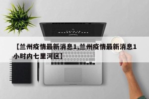 【兰州疫情最新消息1,兰州疫情最新消息1小时内七里河区】