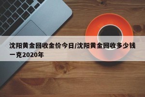 沈阳黄金回收金价今日/沈阳黄金回收多少钱一克2020年