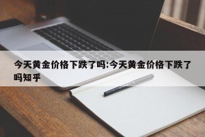 今天黄金价格下跌了吗:今天黄金价格下跌了吗知乎