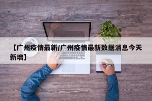 【广州疫情最新/广州疫情最新数据消息今天新增】