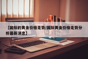 【国际的黄金价格走势/国际黄金价格走势分析最新消息】