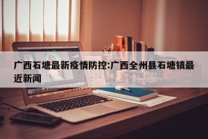 广西石塘最新疫情防控:广西全州县石塘镇最近新闻