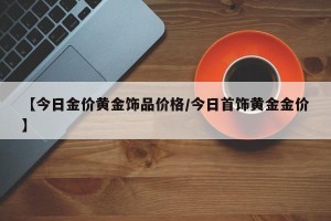 【今日金价黄金饰品价格/今日首饰黄金金价】