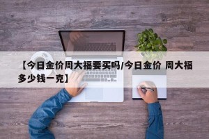 【今日金价周大福要买吗/今日金价 周大福多少钱一克】