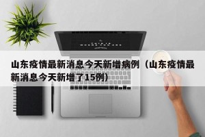 山东疫情最新消息今天新增病例（山东疫情最新消息今天新增了15例）