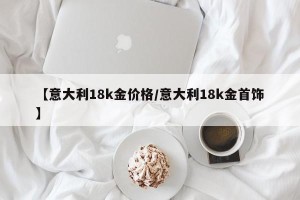 【意大利18k金价格/意大利18k金首饰】