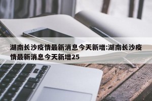 湖南长沙疫情最新消息今天新增:湖南长沙疫情最新消息今天新增25
