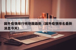 国外疫情排行榜地图最新（国外疫情排名最新消息今天）