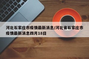 河北石家庄市疫情最新消息/河北省石家庄市疫情最新消息四月18日