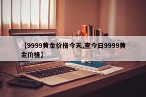 【9999黄金价格今天,查今日9999黄金价格】