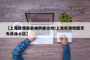 【上海疫情最新病例居住地/上海疫情地图发布具体小区】