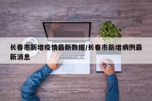 长春市新增疫情最新数据/长春市新增病例最新消息