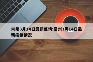 常州3月14日最新疫情:常州3月14日最新疫情情况