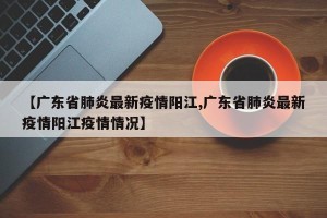 【广东省肺炎最新疫情阳江,广东省肺炎最新疫情阳江疫情情况】