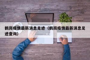 鹤岗疫情最新消息足迹（鹤岗疫情最新消息足迹查询）