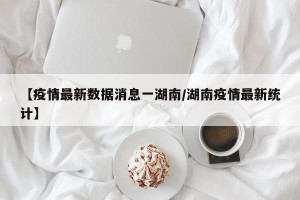 【疫情最新数据消息一湖南/湖南疫情最新统计】