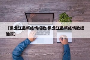 【黑龙江最新疫情报数/黑龙江最新疫情数据通报】